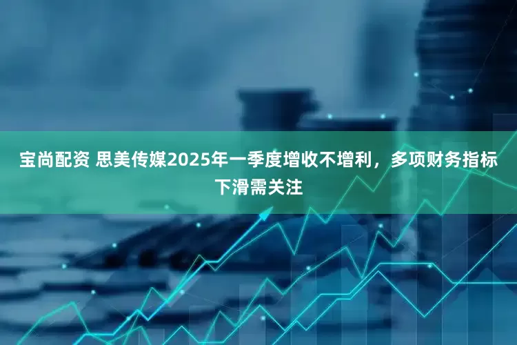 宝尚配资 思美传媒2025年一季度增收不增利，多项财务指标下滑需关注