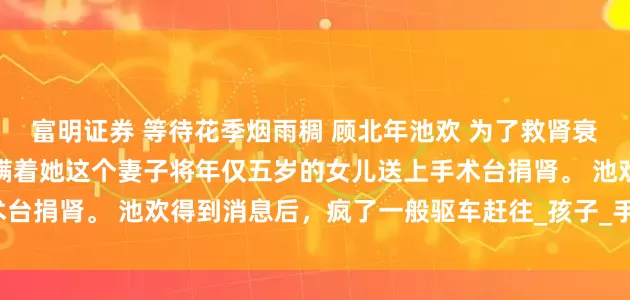 富明证券 等待花季烟雨稠 顾北年池欢 　为了救肾衰竭的私生子，顾北年竟然瞒着她这个妻子将年仅五岁的女儿送上手术台捐肾。 　　池欢得到消息后，疯了一般驱车赶往_孩子_手术室_妈妈