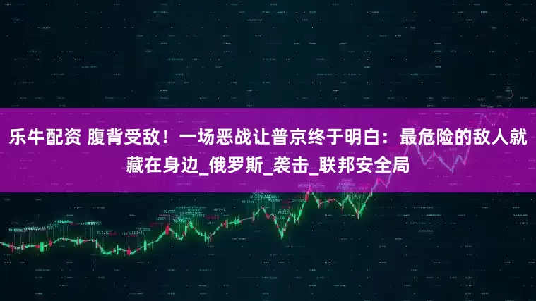 乐牛配资 腹背受敌！一场恶战让普京终于明白：最危险的敌人就藏在身边_俄罗斯_袭击_联邦安全局