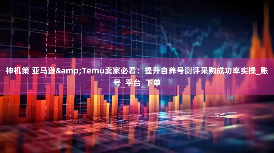 神机策 亚马逊&Temu卖家必看：提升自养号测评采购成功率实操_账号_平台_下单