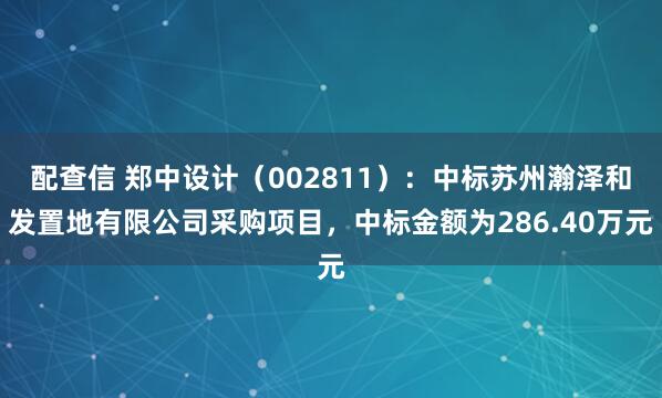 配查信 郑中设计（002811）：中标苏州瀚泽和发置地有限公司采购项目，中标金额为286.40万元