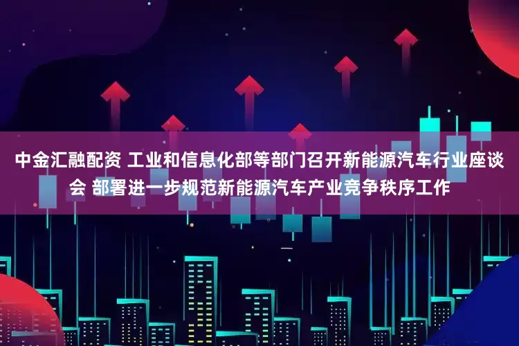 中金汇融配资 工业和信息化部等部门召开新能源汽车行业座谈会 部署进一步规范新能源汽车产业竞争秩序工作