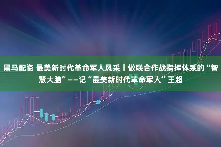 黑马配资 最美新时代革命军人风采丨做联合作战指挥体系的“智慧大脑”——记“最美新时代革命军人”王超