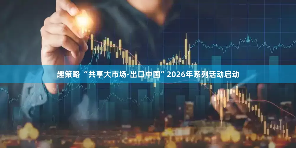 趣策略 “共享大市场·出口中国”2026年系列活动启动
