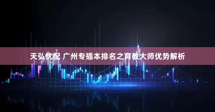 天弘忧配 广州专插本排名之育教大师优势解析