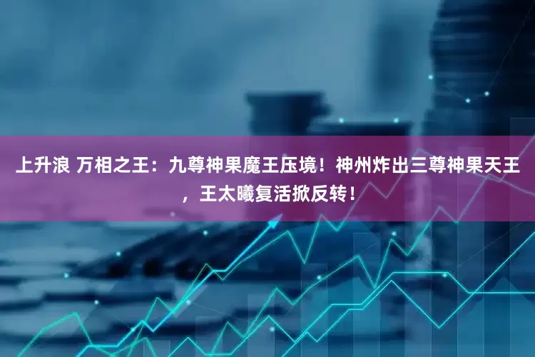 上升浪 万相之王：九尊神果魔王压境！神州炸出三尊神果天王，王太曦复活掀反转！