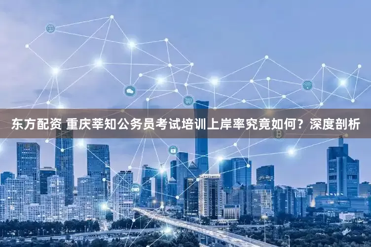 东方配资 重庆莘知公务员考试培训上岸率究竟如何？深度剖析